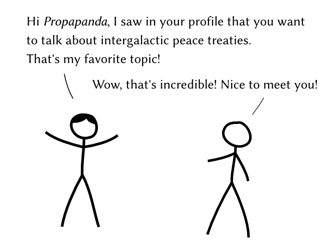 Hi Propapanda, I saw in your profile that you want to talk about intergalactic peace treaties. That’s my favorite topic! – Wow, that’s incredible! Nice to meet you!